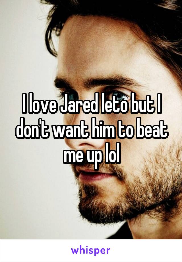 I love Jared leto but I don't want him to beat me up lol