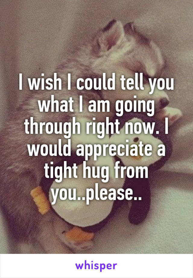 I wish I could tell you what I am going through right now. I would appreciate a tight hug from you..please..