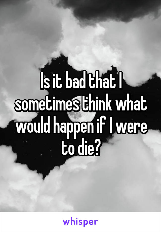 Is it bad that I sometimes think what would happen if I were to die?