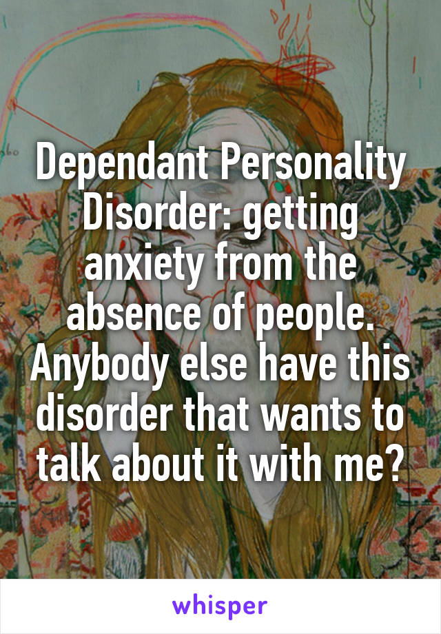 Dependant Personality Disorder: getting anxiety from the absence of people. Anybody else have this disorder that wants to talk about it with me?