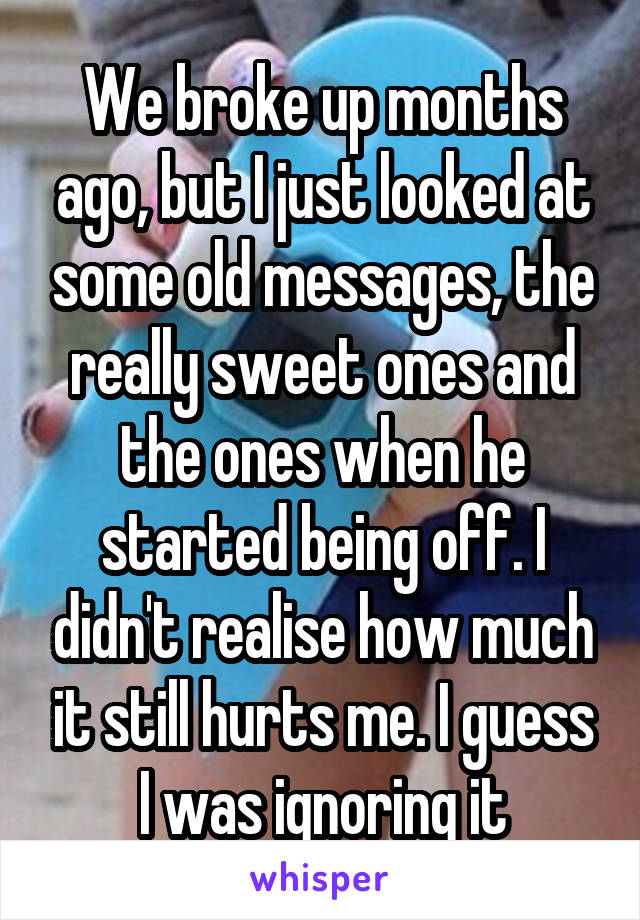 We broke up months ago, but I just looked at some old messages, the really sweet ones and the ones when he started being off. I didn't realise how much it still hurts me. I guess I was ignoring it