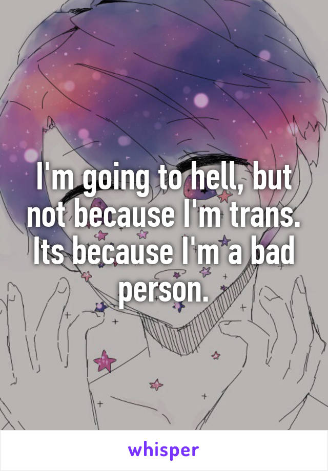 I'm going to hell, but not because I'm trans. Its because I'm a bad person.