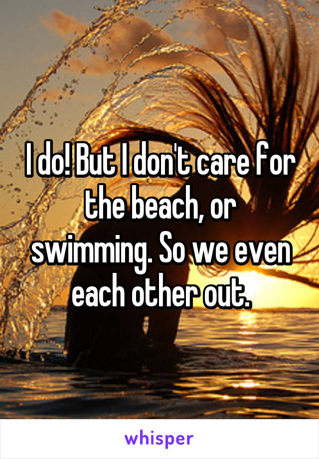I do! But I don't care for the beach, or swimming. So we even each other out.