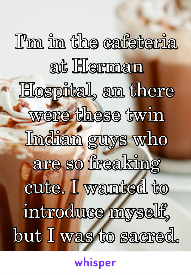 I'm in the cafeteria at Herman Hospital, an there were these twin Indian guys who are so freaking cute. I wanted to introduce myself, but I was to sacred.