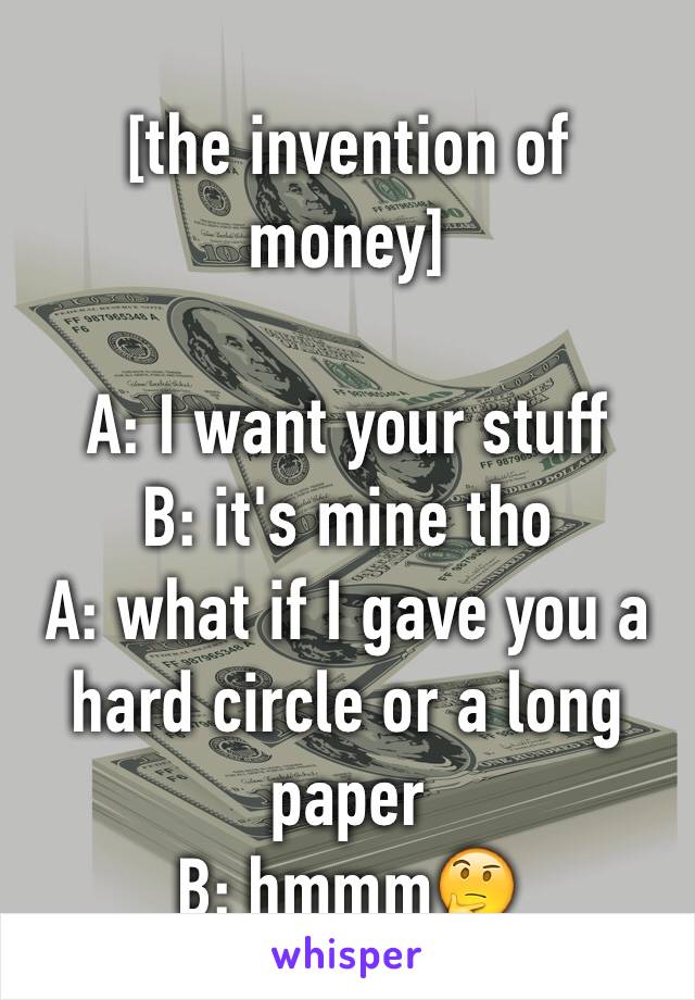 [the invention of money]

A: I want your stuff
B: it's mine tho
A: what if I gave you a hard circle or a long paper 
B: hmmm🤔