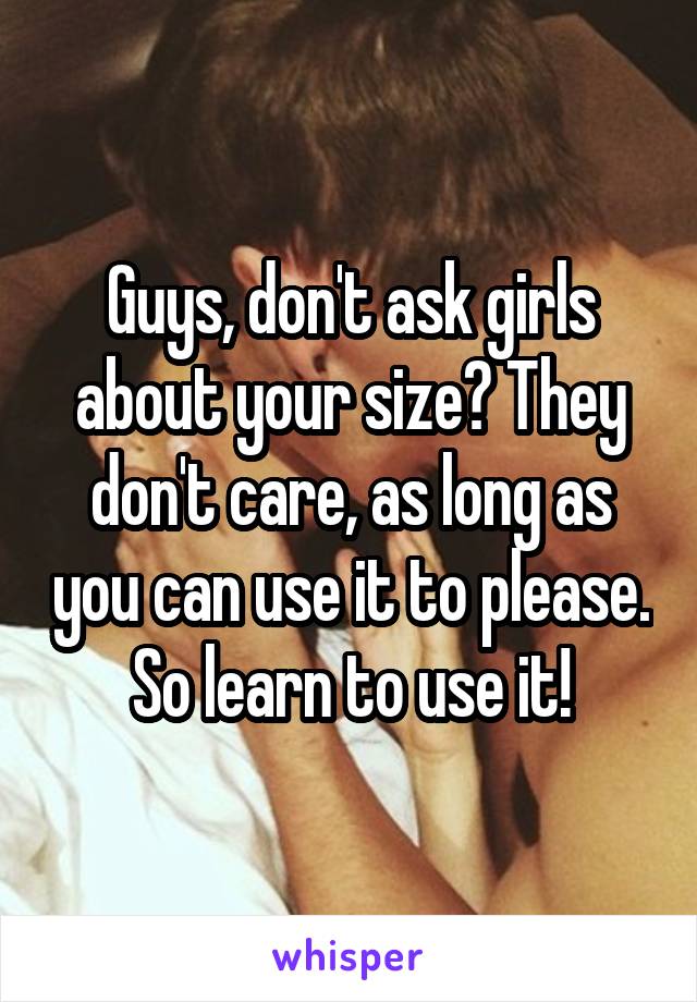 Guys, don't ask girls about your size? They don't care, as long as you can use it to please.
So learn to use it!