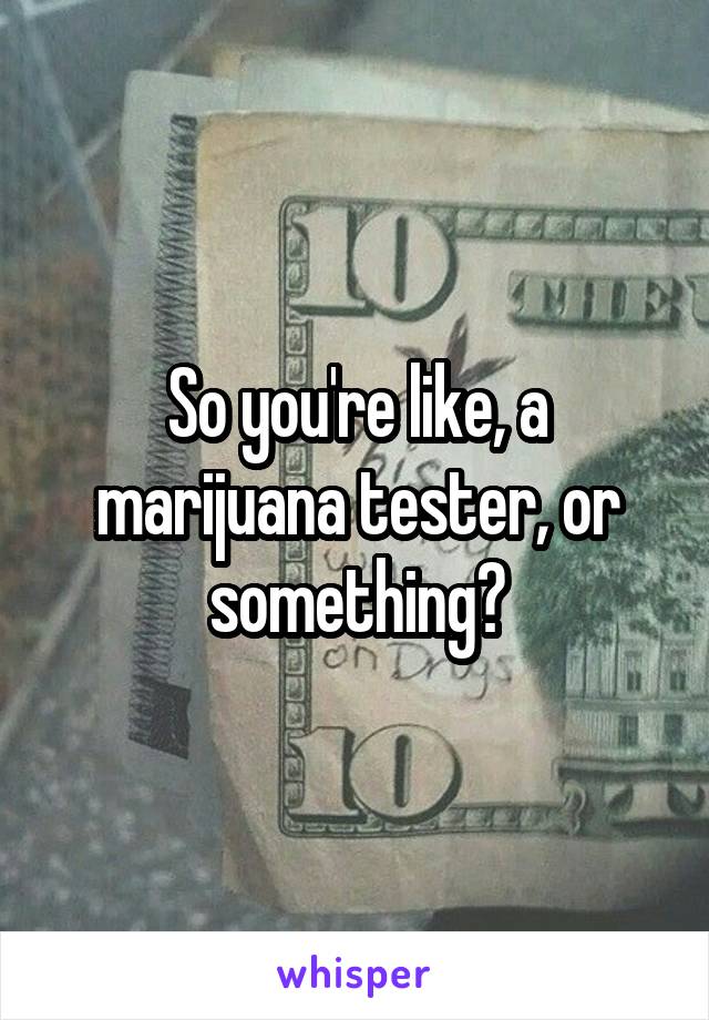 So you're like, a marijuana tester, or something?