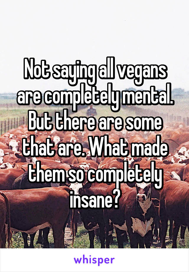 Not saying all vegans are completely mental. But there are some that are. What made them so completely insane?