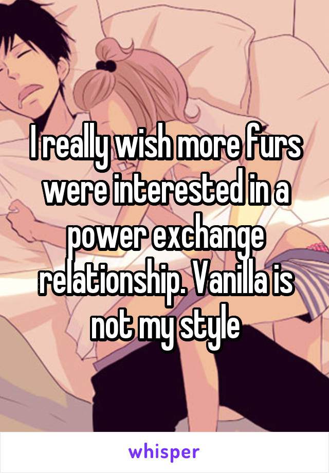 I really wish more furs were interested in a power exchange relationship. Vanilla is not my style