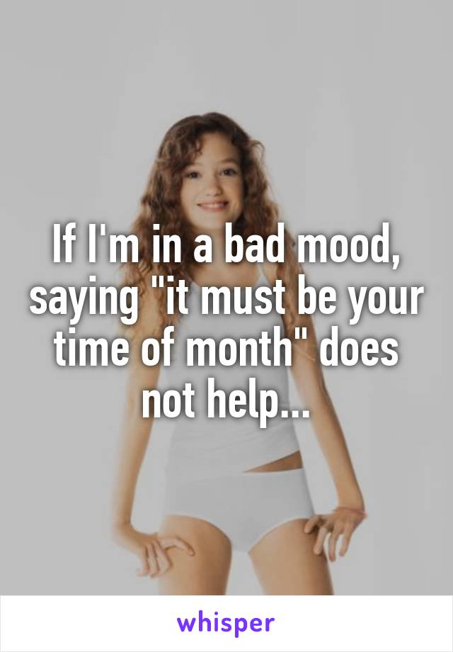 If I'm in a bad mood, saying "it must be your time of month" does not help...