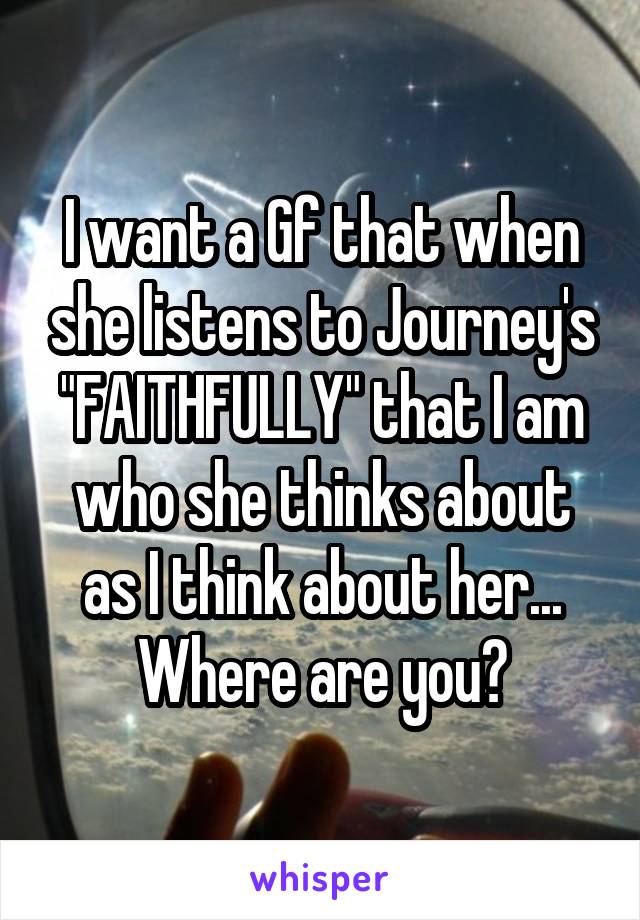 I want a Gf that when she listens to Journey's "FAITHFULLY" that I am who she thinks about as I think about her...
Where are you?