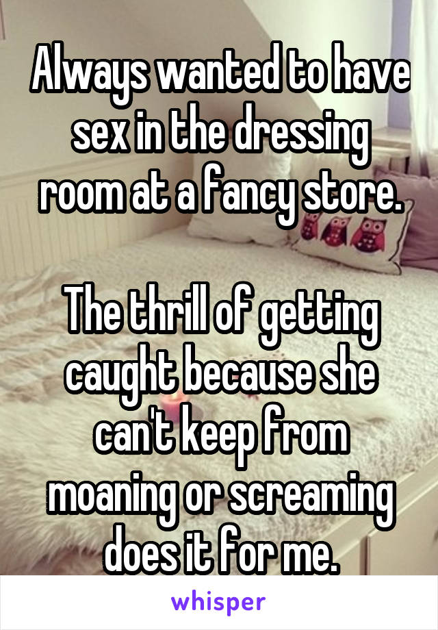 Always wanted to have sex in the dressing room at a fancy store.

The thrill of getting caught because she can't keep from moaning or screaming does it for me.