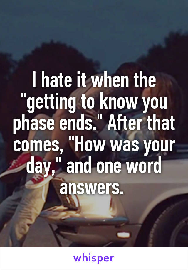 I hate it when the "getting to know you phase ends." After that comes, "How was your day," and one word answers. 