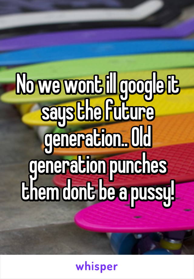 No we wont ill google it says the future generation.. Old generation punches them dont be a pussy!