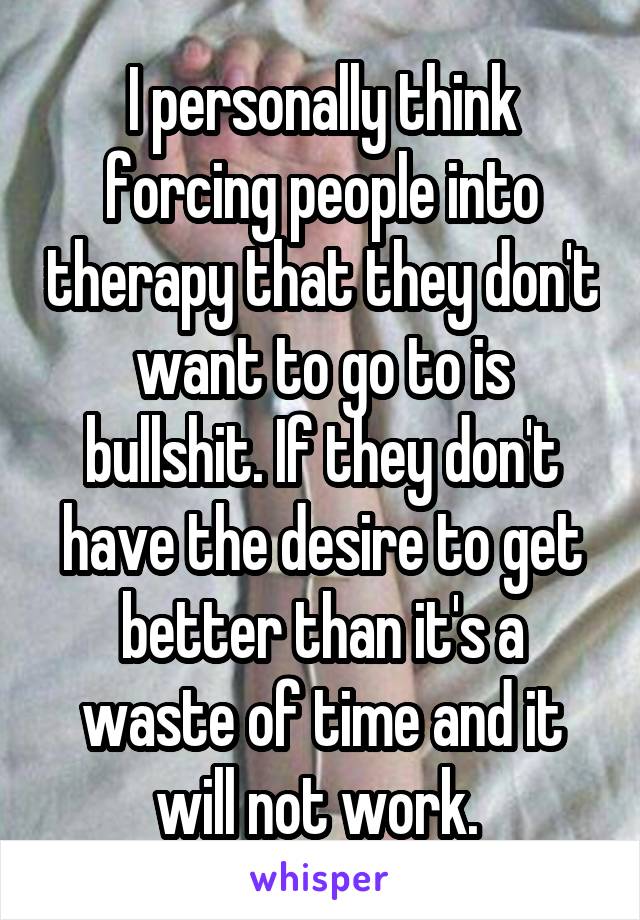 I personally think forcing people into therapy that they don't want to go to is bullshit. If they don't have the desire to get better than it's a waste of time and it will not work. 