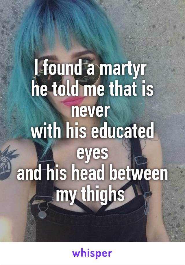 I found a martyr 
he told me that is never 
with his educated eyes
and his head between my thighs 