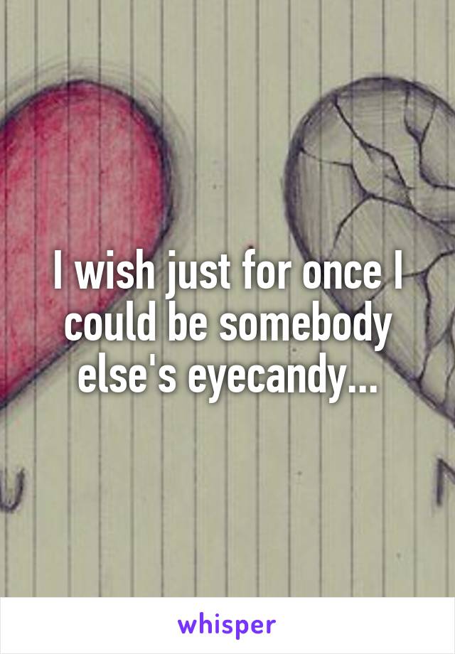 I wish just for once I could be somebody else's eyecandy...