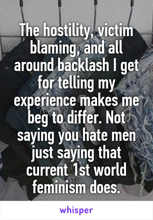 The hostility, victim blaming, and all around backlash I get for telling my experience makes me beg to differ. Not saying you hate men just saying that current 1st world feminism does.
