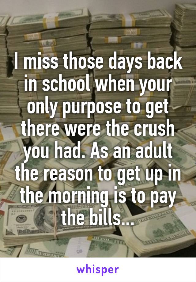 I miss those days back in school when your only purpose to get there were the crush you had. As an adult the reason to get up in the morning is to pay the bills...