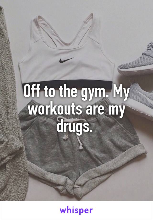 Off to the gym. My workouts are my drugs. 