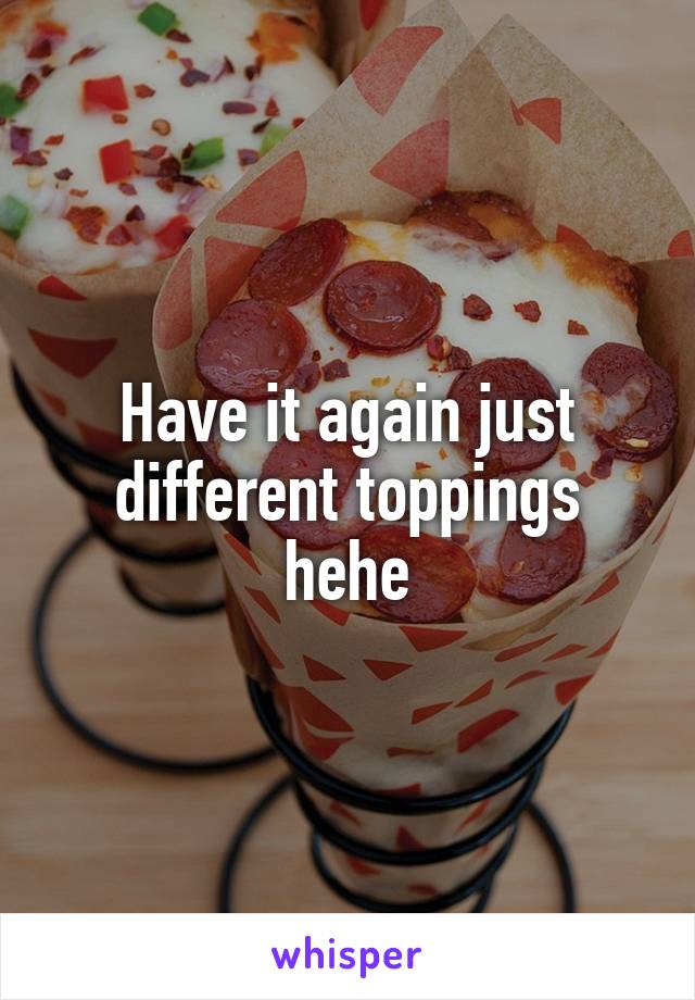 Have it again just different toppings hehe