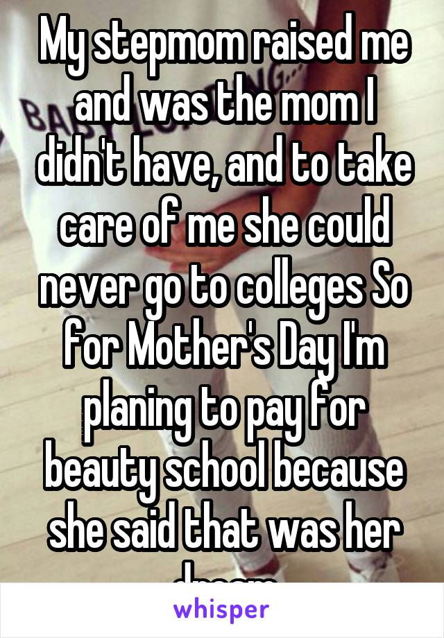My stepmom raised me and was the mom I didn't have, and to take care of me she could never go to colleges So for Mother's Day I'm planing to pay for beauty school because she said that was her dream