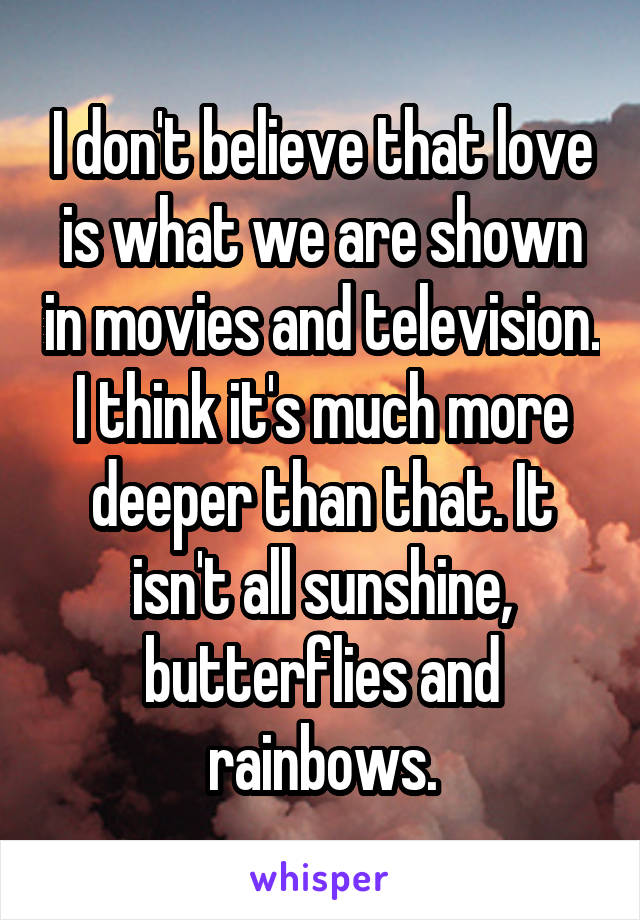 I don't believe that love is what we are shown in movies and television. I think it's much more deeper than that. It isn't all sunshine, butterflies and rainbows.