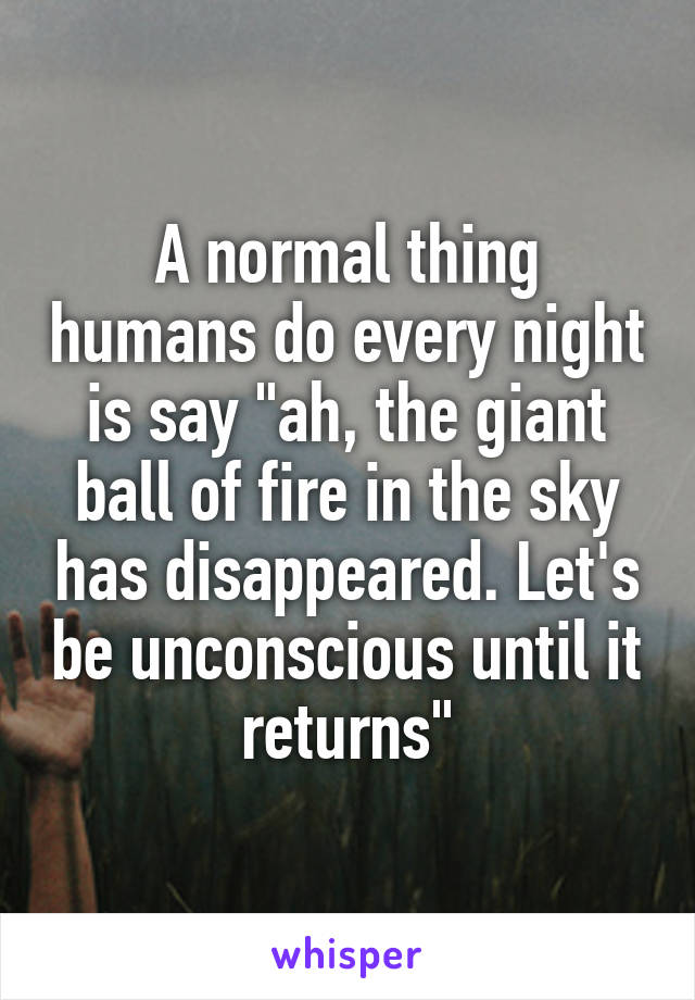 A normal thing humans do every night is say "ah, the giant ball of fire in the sky has disappeared. Let's be unconscious until it returns"