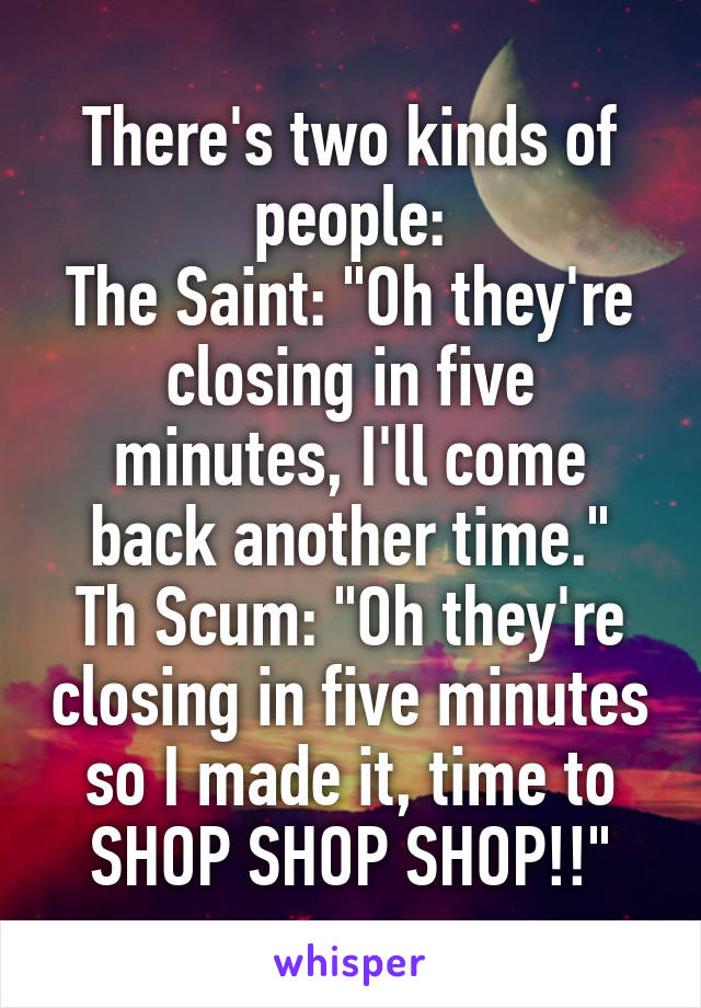 There's two kinds of people:
The Saint: "Oh they're closing in five minutes, I'll come back another time."
Th Scum: "Oh they're closing in five minutes so I made it, time to SHOP SHOP SHOP!!"