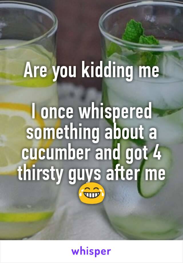 Are you kidding me

I once whispered something about a cucumber and got 4 thirsty guys after me 😂
