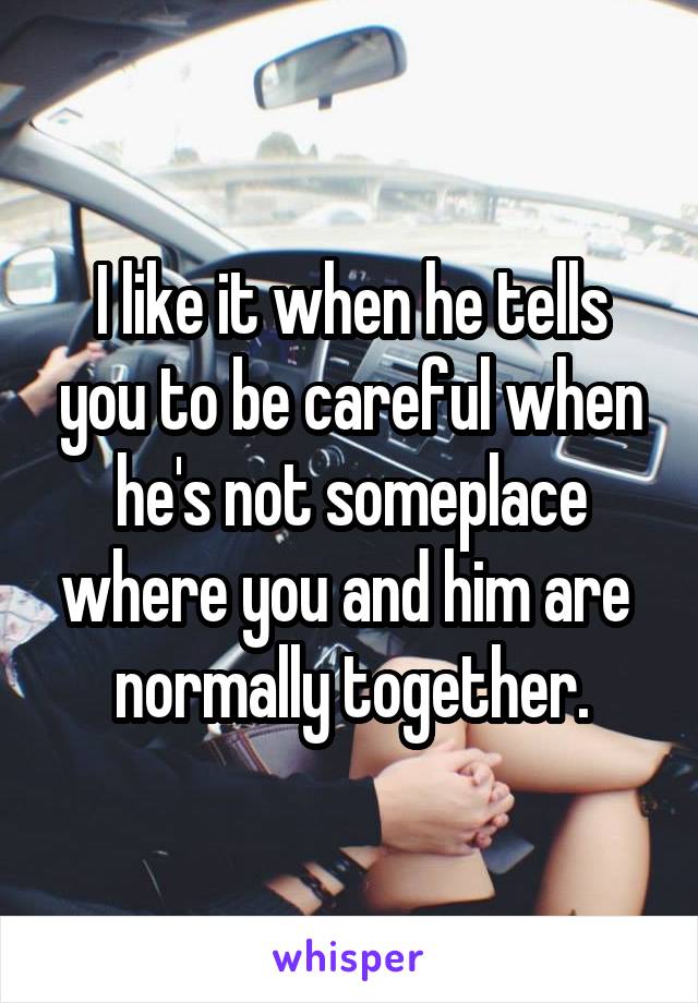 I like it when he tells you to be careful when he's not someplace where you and him are  normally together.