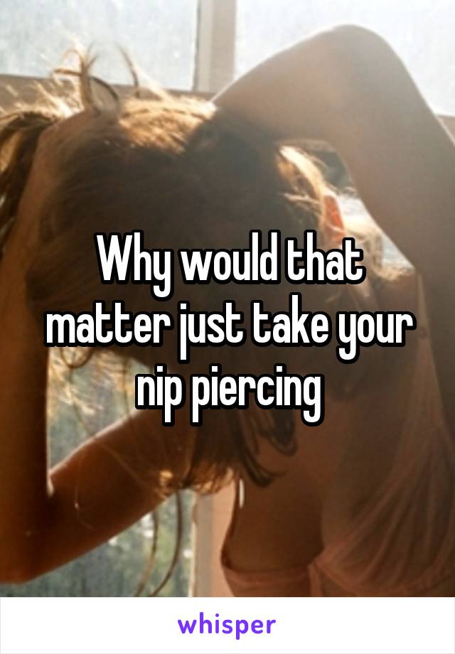 Why would that matter just take your nip piercing