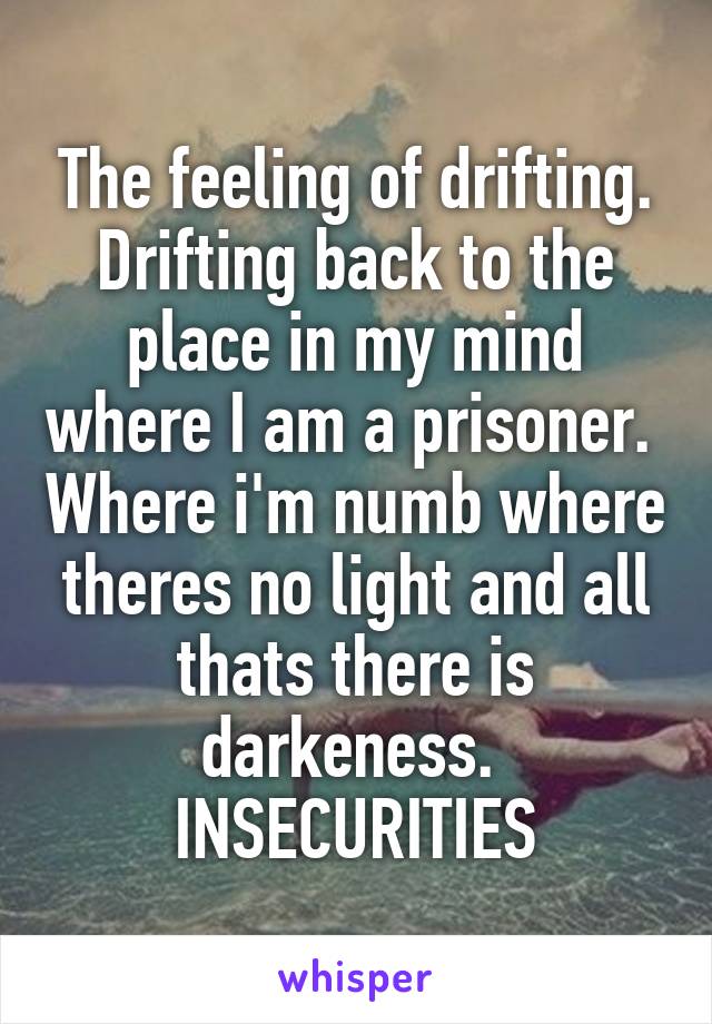 The feeling of drifting. Drifting back to the place in my mind where I am a prisoner.  Where i'm numb where theres no light and all thats there is darkeness. 
INSECURITIES