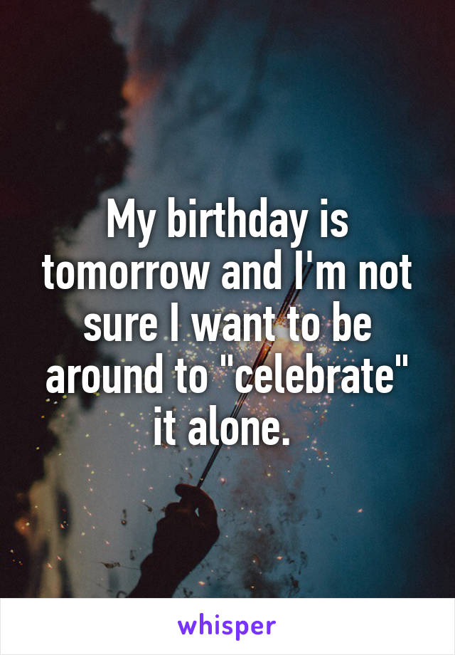 My birthday is tomorrow and I'm not sure I want to be around to "celebrate" it alone. 