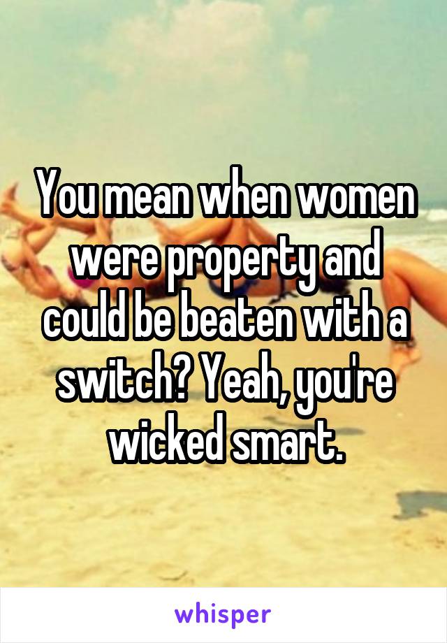 You mean when women were property and could be beaten with a switch? Yeah, you're wicked smart.