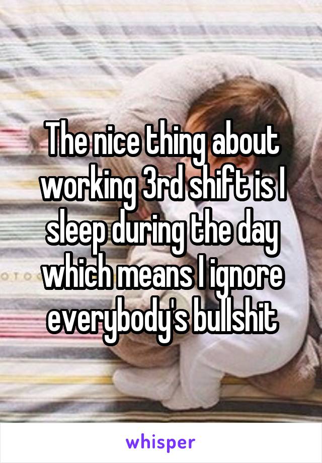 The nice thing about working 3rd shift is I sleep during the day which means I ignore everybody's bullshit