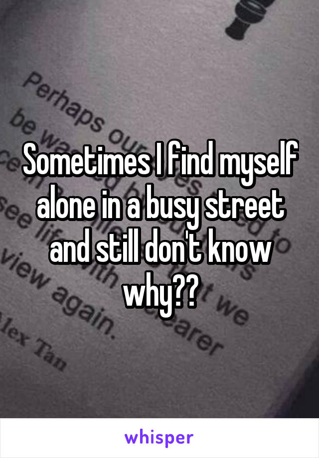 Sometimes I find myself alone in a busy street and still don't know why??