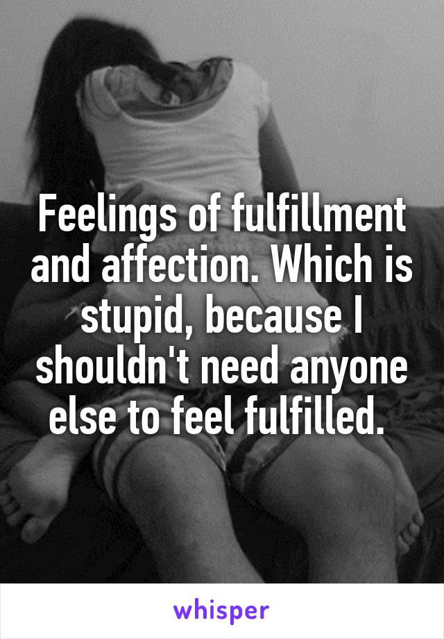 Feelings of fulfillment and affection. Which is stupid, because I shouldn't need anyone else to feel fulfilled. 