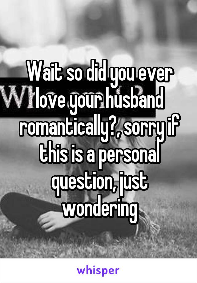 Wait so did you ever love your husband romantically?, sorry if this is a personal question, just wondering