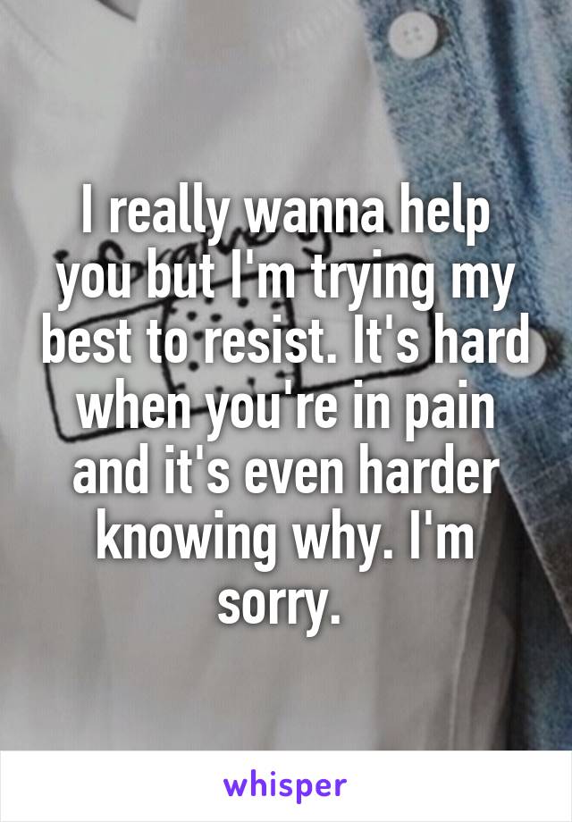 I really wanna help you but I'm trying my best to resist. It's hard when you're in pain and it's even harder knowing why. I'm sorry. 