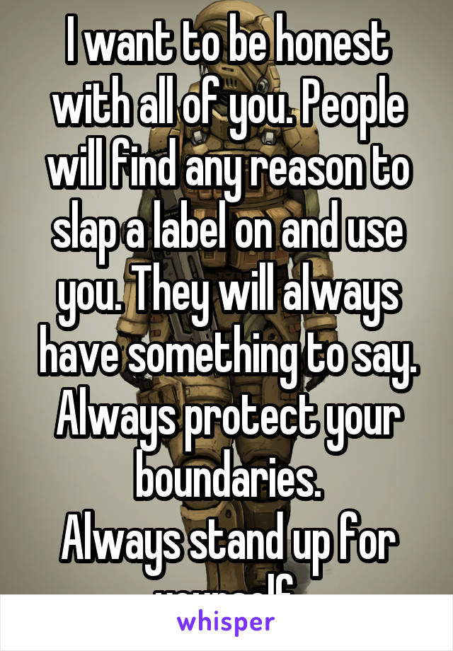 I want to be honest with all of you. People will find any reason to slap a label on and use you. They will always have something to say.
Always protect your boundaries.
Always stand up for yourself.