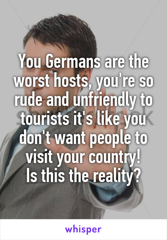 You Germans are the worst hosts, you're so rude and unfriendly to tourists it's like you don't want people to visit your country!
Is this the reality?