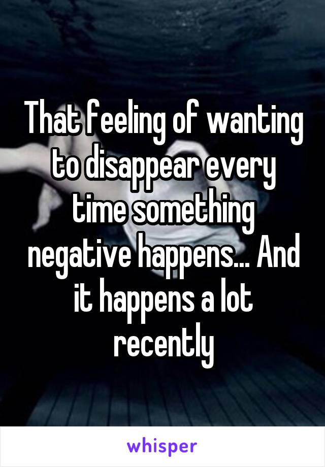 That feeling of wanting to disappear every time something negative happens... And it happens a lot recently