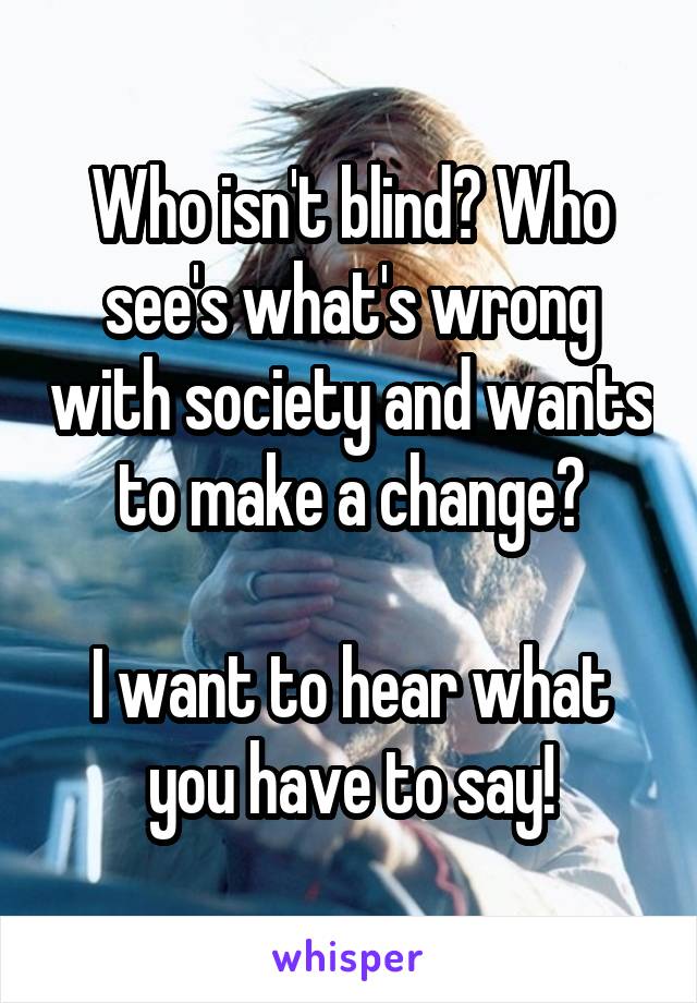 Who isn't blind? Who see's what's wrong with society and wants to make a change?

I want to hear what you have to say!