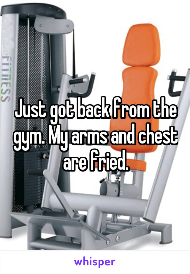 Just got back from the gym. My arms and chest are fried.