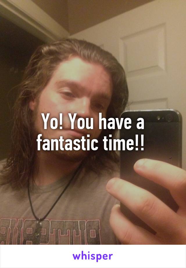 Yo! You have a fantastic time!! 