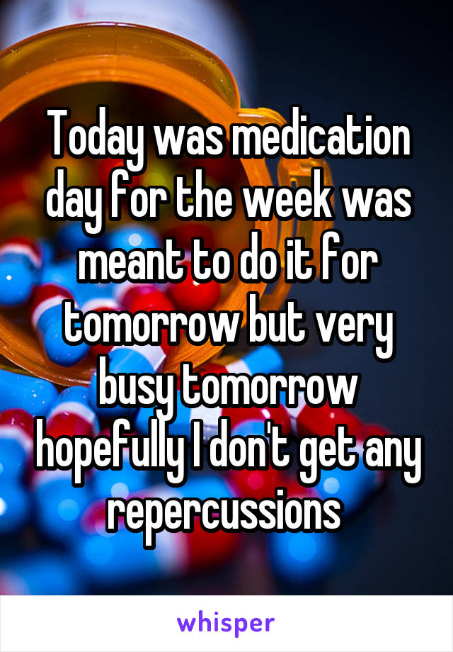 Today was medication day for the week was meant to do it for tomorrow but very busy tomorrow hopefully I don't get any repercussions 