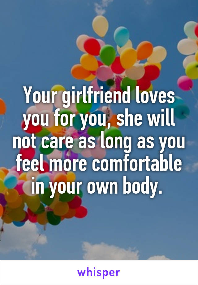 Your girlfriend loves you for you, she will not care as long as you feel more comfortable in your own body. 