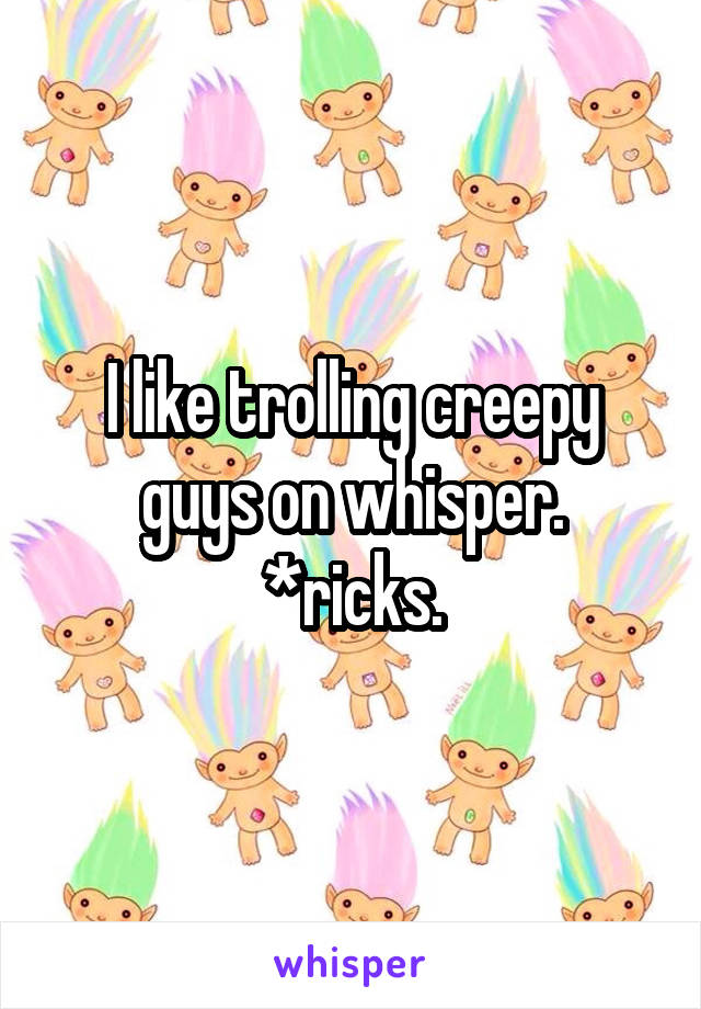 I like trolling creepy guys on whisper. *ricks.