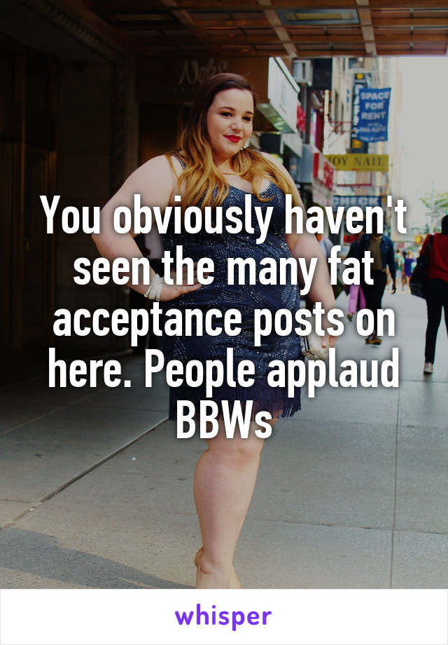 You obviously haven't seen the many fat acceptance posts on here. People applaud BBWs